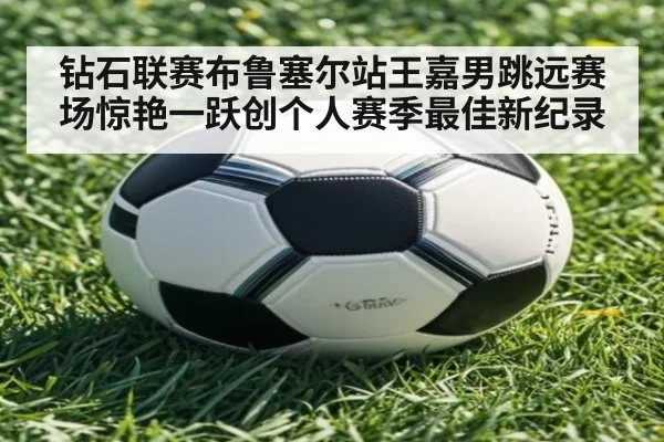 钻石联赛布鲁塞尔站王嘉男跳远赛场惊艳一跃创个人赛季最佳新纪录