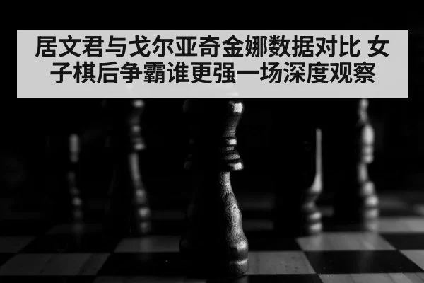 居文君与戈尔亚奇金娜数据对比 女子棋后争霸谁更强一场深度观察